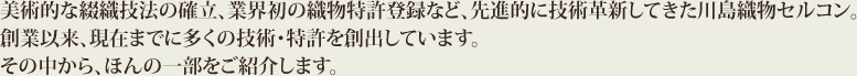 美術的な綴織技法の確立、業界初の織物特許登録など、先進的に技術革新してきた川島織物セルコン。創業以来、現在までに多くの技術・特許を創出しています。その中から、ほんの一部をご紹介します。
