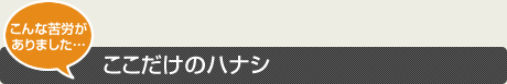 こんな苦労がありました…ここだけのハナシ