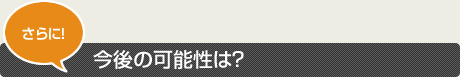 さらに！今後の可能性は？