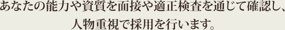 あなたの能力や資質を面接や適正検査を通じて確認し、人物重視で採用を行います。