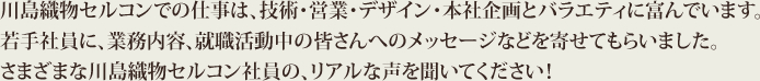 川島織物セルコンでの仕事は、技術・営業・デザイン・本社企画とバラエティに富んでいます。若手社員に、業務内容、就職活動中の皆さんへのメッセージなどを寄せてもらいました。さまざまな川島織物セルコン社員の、リアルな声を聞いてください！