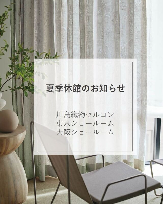 ⋆
川島織物セルコン ショールーム
夏季休館のお知らせ
​
2026年 8月11日（火）～ 8月16日（日）
■東京ショールーム
■大阪ショールーム​
 
​​​ご不便をおかけいたしますが、何卒ご了承下さいますようお願い申し上げます。
​
その他、営業日は​ホームページでご確認ください。
 
＊＊＊＊＊＊＊＊＊＊＊＊＊＊＊＊
 
■この投稿が参考になったら【 いいね 】お願いします！
■もう一度見返すなら【 保存 】がおススメです！
■他の投稿はこちらのプロフィールから
@ksc.showroom
 
＊＊＊＊＊＊＊＊＊＊＊＊＊＊＊＊
 
川島織物セルコン ショールームでは、
カーテン・ラグ・ビニル床タイル 等の
さまざなな商品サンプルをご覧いただけます。
ぜひ、ご来場お待ちしております！
※展示状況・休館日は各ショールームごとに
異なる場合がありますので、お問い合わせください。
 
＊＊＊＊＊＊＊＊＊＊＊＊＊＊＊＊
 
#川島織物セルコン
#川島織物セルコンショールーム
#夏季休館
#お知らせ