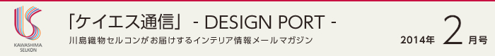「ケイエス通信」-DESIGN PORT- 川島織物セルコンがお届けするインテリア情報メールマガジン 2014年2月号